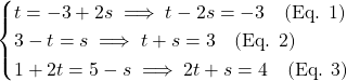 \[\begin{cases} t = -3 + 2s \implies t - 2s = -3 \quad \text{(Eq. 1)} \\ 3 - t = s \implies t + s = 3 \quad \text{(Eq. 2)} \\ 1 + 2t = 5 - s \implies 2t + s = 4 \quad \text{(Eq. 3)} \end{cases}\]