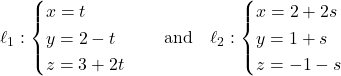 Rendered by QuickLaTeX.com \ell_1: \begin{cases} x = t \\ y = 2 - t \\ z = 3 + 2t \end{cases} \quad \text{and} \quad \ell_2: \begin{cases} x = 2 + 2s \\ y = 1 + s \\ z = -1 - s \end{cases}