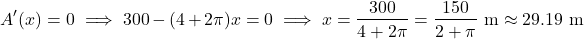 \[A'(x) = 0 \implies 300 - (4 + 2\pi)x = 0 \implies x = \frac{300}{4 + 2\pi} = \frac{150}{2 + \pi}\text{ m} \approx 29.19\text{ m}\]