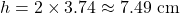 \[h = 2 \times 3.74 \approx 7.49\text{ cm}\]