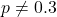 p \neq 0.3