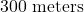 300\text{ meters}