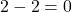 2 - 2 = 0
