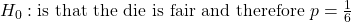 H_0 : \text{is that the die is fair and therefore } p = \frac{1}{6}