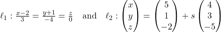 Rendered by QuickLaTeX.com \ell_1: \frac{x - 2}{3} = \frac{y + 1}{-4} = \frac{z}{0} \quad \text{and} \quad \ell_2: \begin{pmatrix} x \\ y \\ z \end{pmatrix} = \begin{pmatrix} 5 \\ 1 \\ -2 \end{pmatrix} + s\begin{pmatrix} 4 \\ 3 \\ -5 \end{pmatrix}